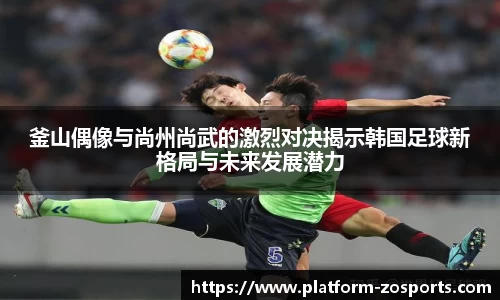 釜山偶像与尚州尚武的激烈对决揭示韩国足球新格局与未来发展潜力