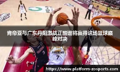 肯帝亚与广东丹阳激战正酣谁将赢得这场篮球巅峰对决