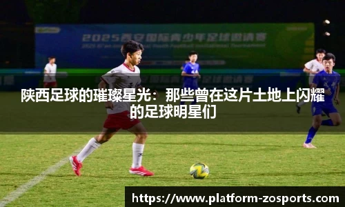陕西足球的璀璨星光：那些曾在这片土地上闪耀的足球明星们